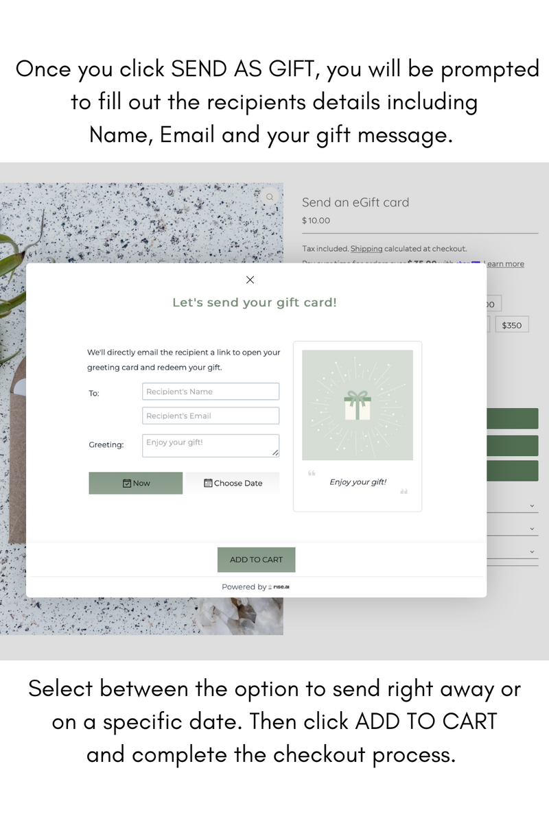  Once you click SEND AS GIFT, you will be prompted to fill out the recipients details including Name, Email and your gift message. Select between the option to send right away or on a specific date. Then click ADD TO CART and complete the checkout process.